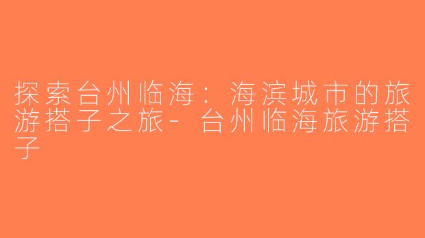 探索台州临海：海滨城市的旅游搭子之旅-台州临海旅游搭子
