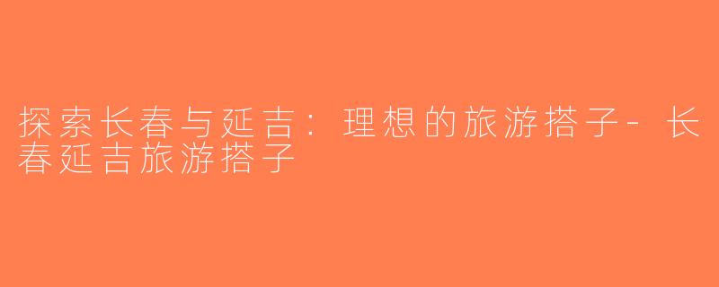 探索长春与延吉：理想的旅游搭子-长春延吉旅游搭子