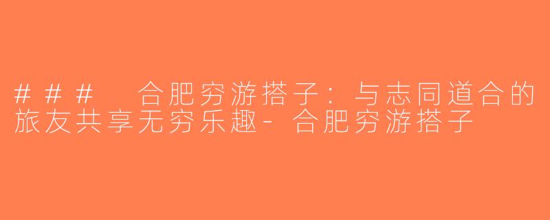 ### 合肥穷游搭子：与志同道合的旅友共享无穷乐趣-合肥穷游搭子