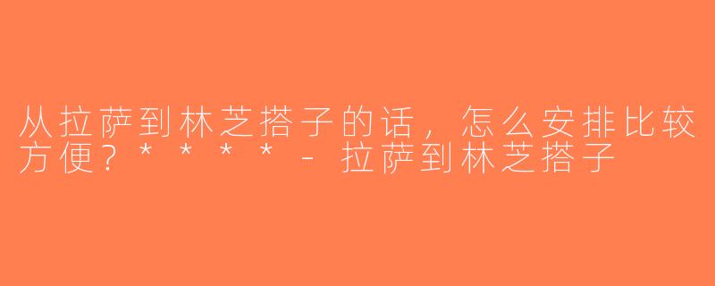 从拉萨到林芝搭子的话，怎么安排比较方便？****-拉萨到林芝搭子