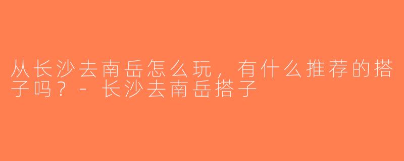 从长沙去南岳怎么玩，有什么推荐的搭子吗？-长沙去南岳搭子