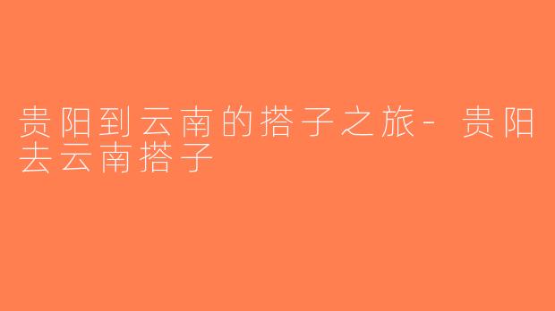 贵阳到云南的搭子之旅-贵阳去云南搭子
