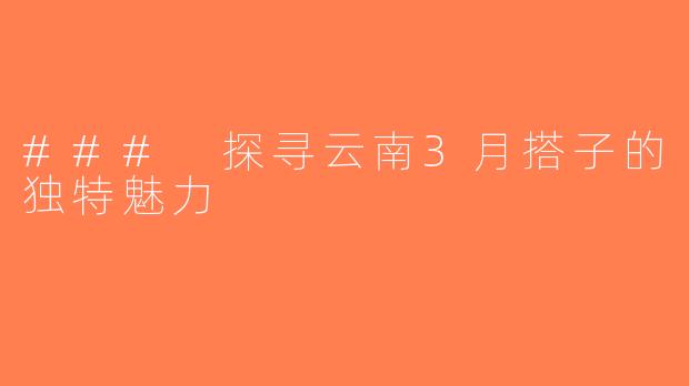 ### 探寻云南3月搭子的独特魅力