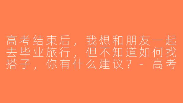 高考结束后，我想和朋友一起去毕业旅行，但不知道如何找搭子，你有什么建议？-高考毕业旅行搭子