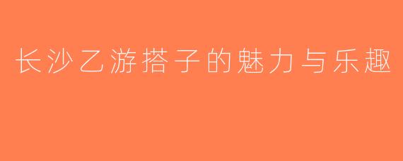 长沙乙游搭子的魅力与乐趣