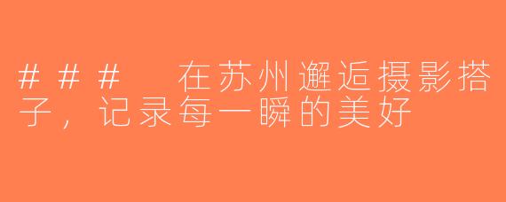 ### 在苏州邂逅摄影搭子，记录每一瞬的美好