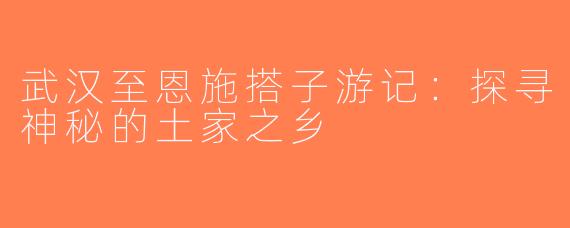 武汉至恩施搭子游记：探寻神秘的土家之乡