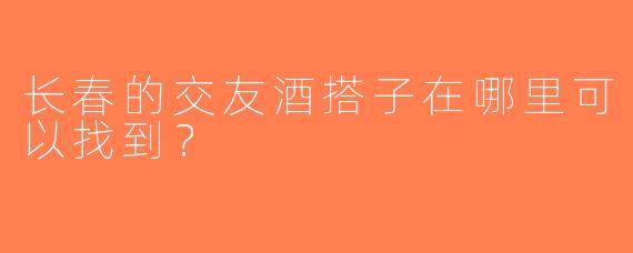 长春的交友酒搭子在哪里可以找到？  
