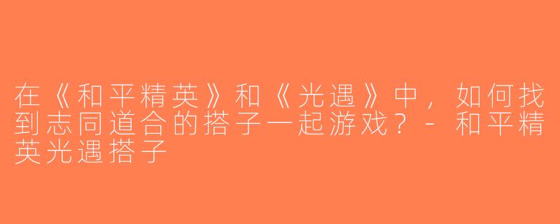 在《和平精英》和《光遇》中，如何找到志同道合的搭子一起游戏？-和平精英光遇搭子