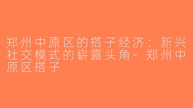 郑州中原区的搭子经济：新兴社交模式的崭露头角-郑州中原区搭子