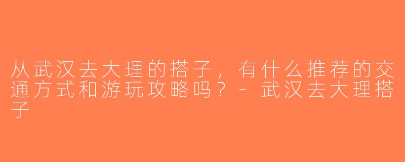 从武汉去大理的搭子，有什么推荐的交通方式和游玩攻略吗？-武汉去大理搭子
