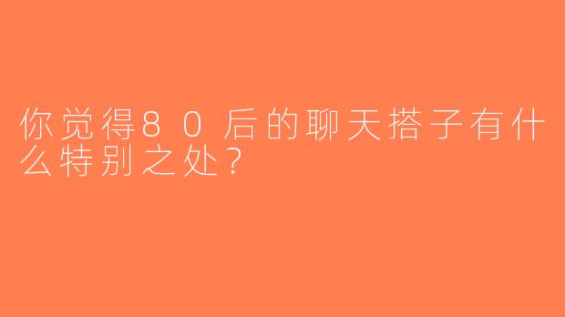 你觉得80后的聊天搭子有什么特别之处？