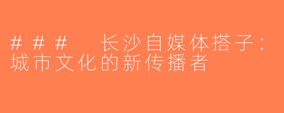 ### 长沙自媒体搭子：城市文化的新传播者