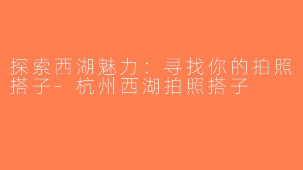 探索西湖魅力：寻找你的拍照搭子-杭州西湖拍照搭子