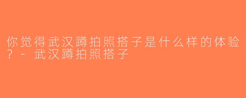 你觉得武汉蹲拍照搭子是什么样的体验？-武汉蹲拍照搭子
