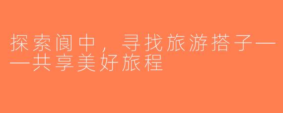 探索阆中，寻找旅游搭子——共享美好旅程