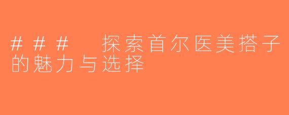 ### 探索首尔医美搭子的魅力与选择