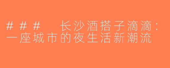 ### 长沙酒搭子滴滴：一座城市的夜生活新潮流