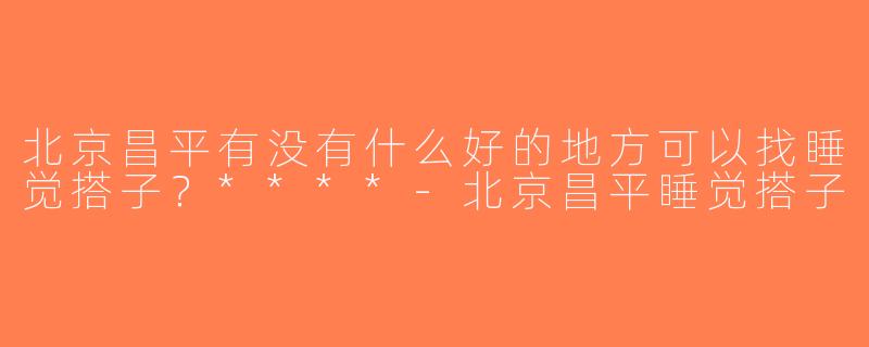 北京昌平有没有什么好的地方可以找睡觉搭子？****-北京昌平睡觉搭子