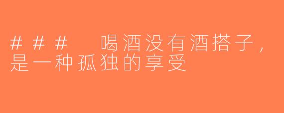 ### 喝酒没有酒搭子，是一种孤独的享受
