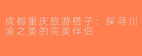 成都重庆旅游搭子：探寻川渝之美的完美伴侣