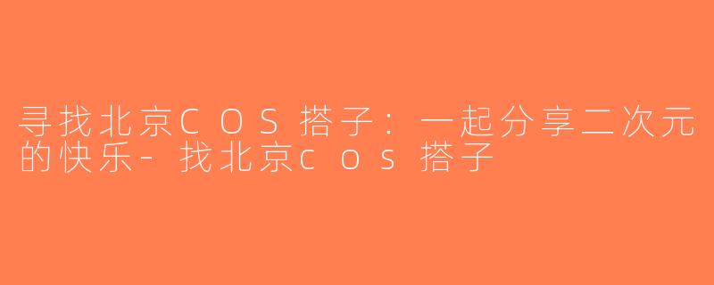 寻找北京COS搭子：一起分享二次元的快乐-找北京cos搭子