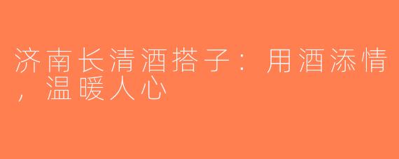 济南长清酒搭子：用酒添情，温暖人心