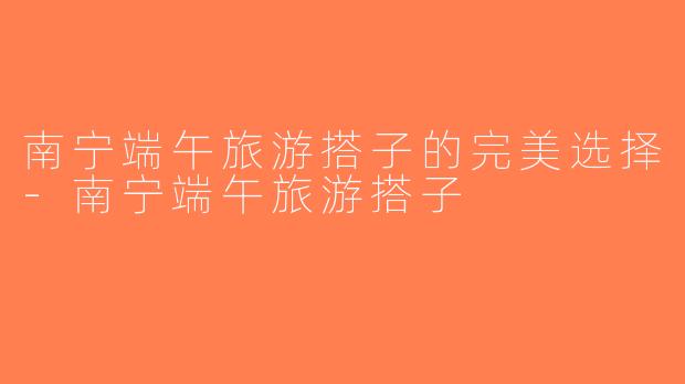 南宁端午旅游搭子的完美选择-南宁端午旅游搭子