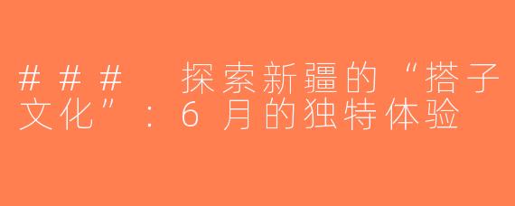 ### 探索新疆的“搭子文化”：6月的独特体验