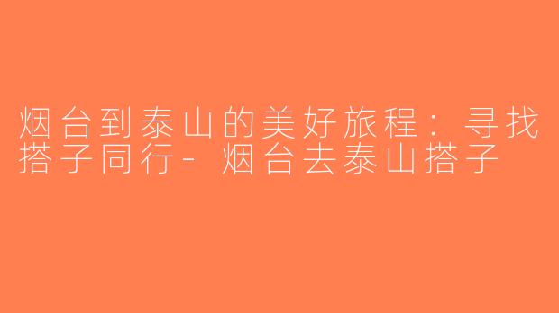 烟台到泰山的美好旅程：寻找搭子同行-烟台去泰山搭子