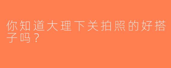你知道大理下关拍照的好搭子吗？