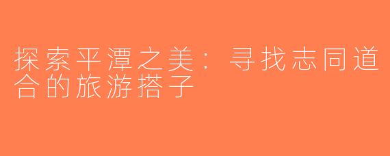 探索平潭之美：寻找志同道合的旅游搭子