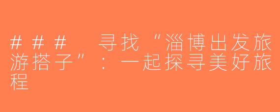 ### 寻找“淄博出发旅游搭子”：一起探寻美好旅程