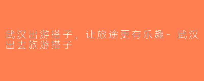 武汉出游搭子，让旅途更有乐趣-武汉出去旅游搭子
