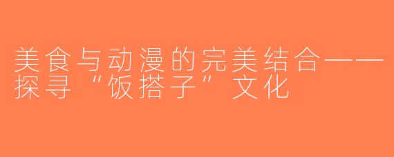 美食与动漫的完美结合——探寻“饭搭子”文化