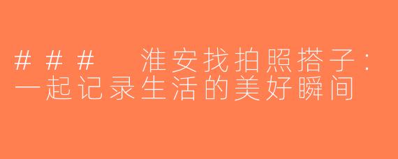 ### 淮安找拍照搭子：一起记录生活的美好瞬间