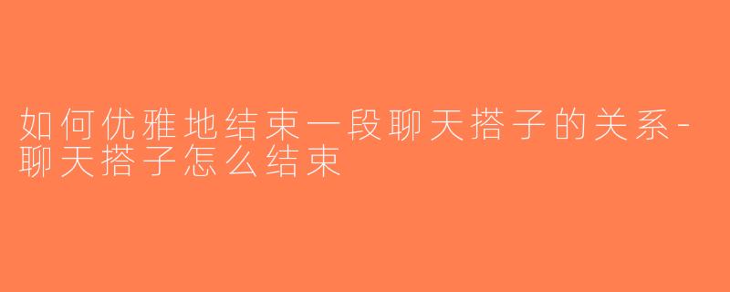 如何优雅地结束一段聊天搭子的关系-聊天搭子怎么结束