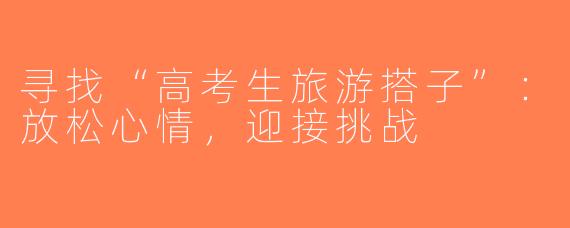 寻找“高考生旅游搭子”：放松心情，迎接挑战