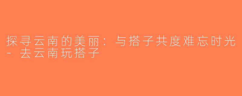 探寻云南的美丽：与搭子共度难忘时光-去云南玩搭子