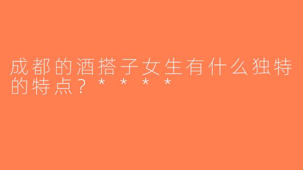 成都的酒搭子女生有什么独特的特点？****