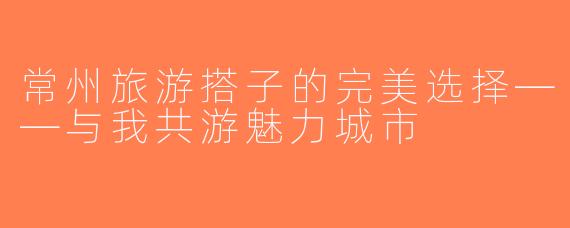 常州旅游搭子的完美选择——与我共游魅力城市