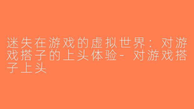 迷失在游戏的虚拟世界：对游戏搭子的上头体验-对游戏搭子上头