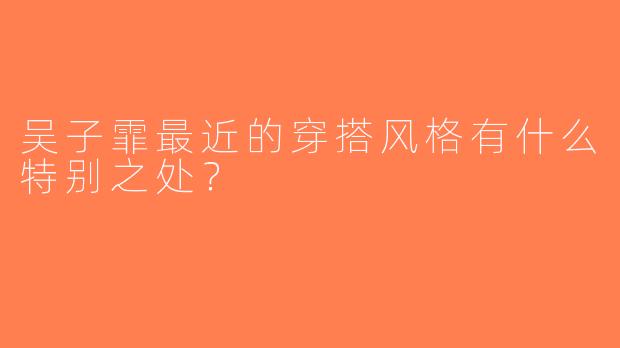 吴子霏最近的穿搭风格有什么特别之处？