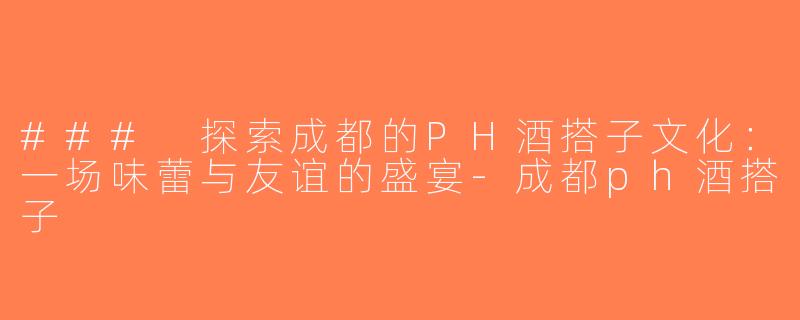### 探索成都的PH酒搭子文化：一场味蕾与友谊的盛宴-成都ph酒搭子