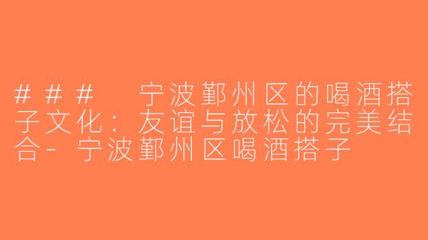 ### 宁波鄞州区的喝酒搭子文化：友谊与放松的完美结合-宁波鄞州区喝酒搭子