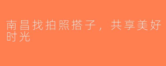 南昌找拍照搭子，共享美好时光