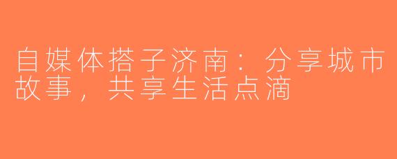 自媒体搭子济南：分享城市故事，共享生活点滴