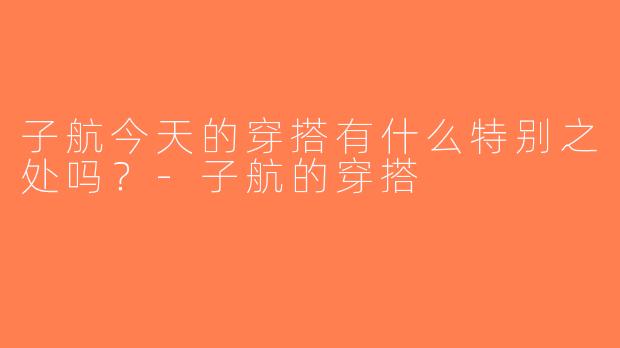子航今天的穿搭有什么特别之处吗？-子航的穿搭