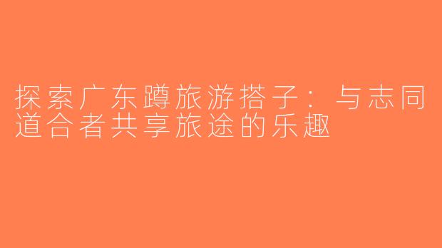 探索广东蹲旅游搭子：与志同道合者共享旅途的乐趣