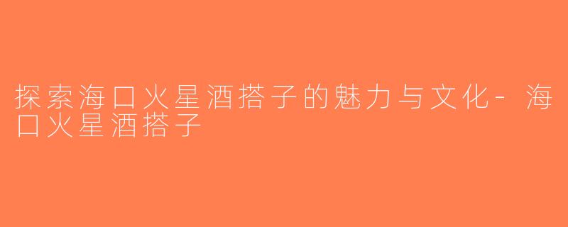 探索海口火星酒搭子的魅力与文化-海口火星酒搭子